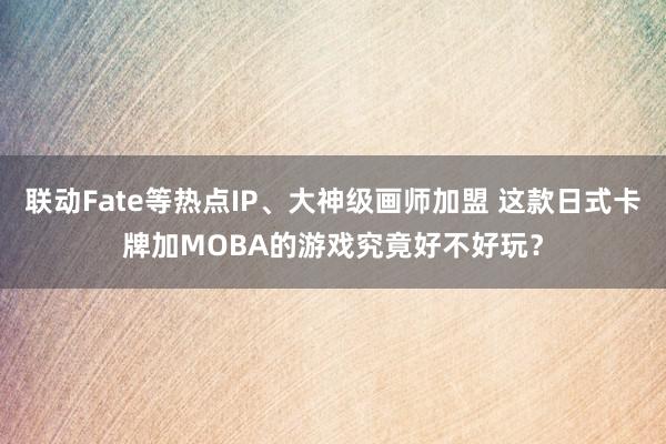 联动Fate等热点IP、大神级画师加盟 这款日式卡牌加MOBA的游戏究竟好不好玩?